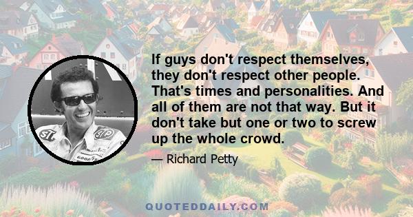 If guys don't respect themselves, they don't respect other people. That's times and personalities. And all of them are not that way. But it don't take but one or two to screw up the whole crowd.