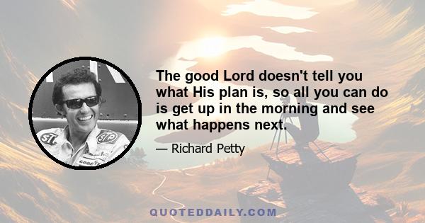 The good Lord doesn't tell you what His plan is, so all you can do is get up in the morning and see what happens next.