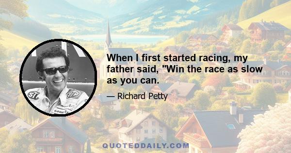 When I first started racing, my father said, Win the race as slow as you can.