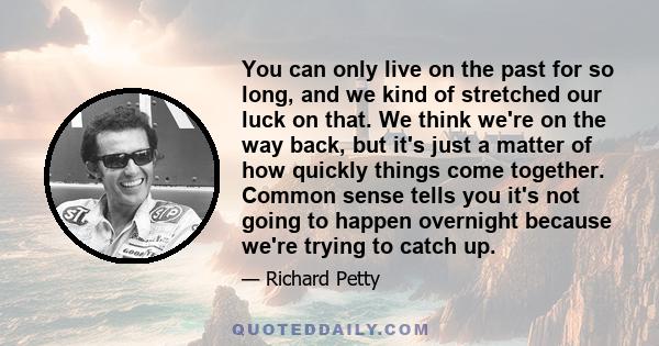 You can only live on the past for so long, and we kind of stretched our luck on that. We think we're on the way back, but it's just a matter of how quickly things come together. Common sense tells you it's not going to