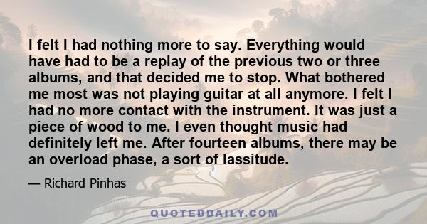 I felt I had nothing more to say. Everything would have had to be a replay of the previous two or three albums, and that decided me to stop. What bothered me most was not playing guitar at all anymore. I felt I had no