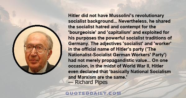 Hitler did not have Mussolini's revolutionary socialist background... Nevertheless, he shared the socialist hatred and contempt for the 'bourgeoisie' and 'capitalism' and exploited for his purposes the powerful