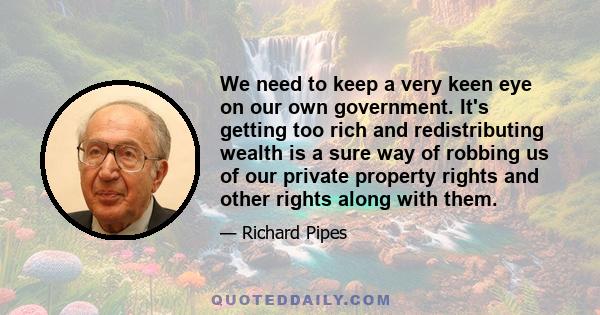 We need to keep a very keen eye on our own government. It's getting too rich and redistributing wealth is a sure way of robbing us of our private property rights and other rights along with them.