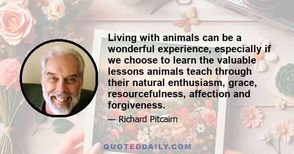 Living with animals can be a wonderful experience, especially if we choose to learn the valuable lessons animals teach through their natural enthusiasm, grace, resourcefulness, affection and forgiveness.