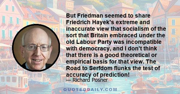 But Friedman seemed to share Friedrich Hayek's extreme and inaccurate view that socialism of the sort that Britain embraced under the old Labour Party was incompatible with democracy, and I don't think that there is a