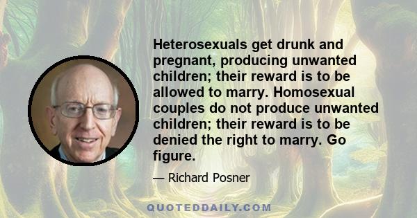 Heterosexuals get drunk and pregnant, producing unwanted children; their reward is to be allowed to marry. Homosexual couples do not produce unwanted children; their reward is to be denied the right to marry. Go figure.