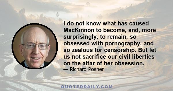 I do not know what has caused MacKinnon to become, and, more surprisingly, to remain, so obsessed with pornography, and so zealous for censorship. But let us not sacrifice our civil liberties on the altar of her