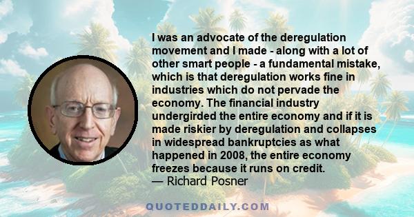 I was an advocate of the deregulation movement and I made - along with a lot of other smart people - a fundamental mistake, which is that deregulation works fine in industries which do not pervade the economy. The