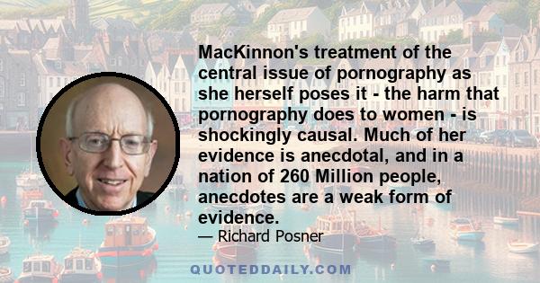 MacKinnon's treatment of the central issue of pornography as she herself poses it - the harm that pornography does to women - is shockingly causal. Much of her evidence is anecdotal, and in a nation of 260 Million