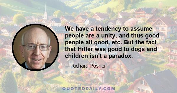 We have a tendency to assume people are a unity, and thus good people all good, etc. But the fact that Hitler was good to dogs and children isn't a paradox.