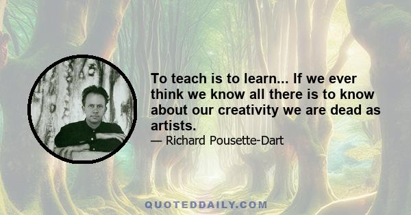 To teach is to learn... If we ever think we know all there is to know about our creativity we are dead as artists.