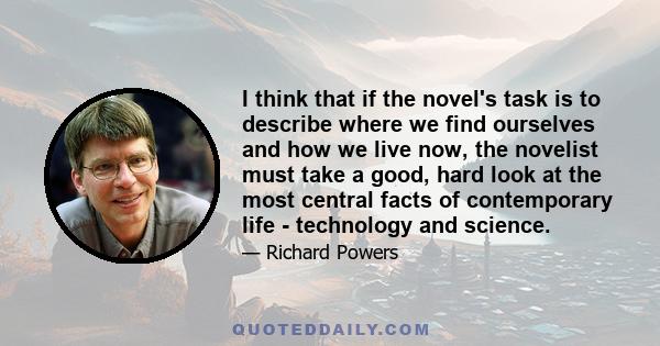 I think that if the novel's task is to describe where we find ourselves and how we live now, the novelist must take a good, hard look at the most central facts of contemporary life - technology and science.