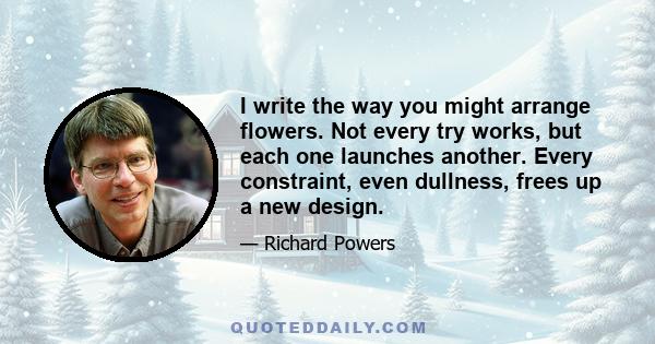 I write the way you might arrange flowers. Not every try works, but each one launches another. Every constraint, even dullness, frees up a new design.