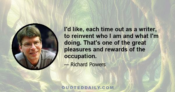 I'd like, each time out as a writer, to reinvent who I am and what I'm doing. That's one of the great pleasures and rewards of the occupation.