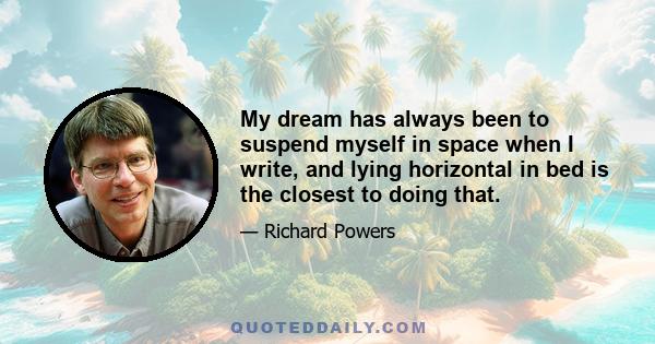 My dream has always been to suspend myself in space when I write, and lying horizontal in bed is the closest to doing that.