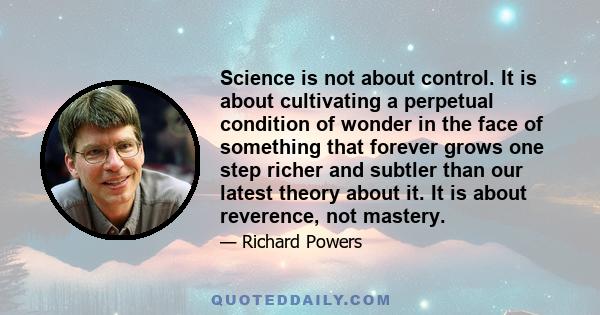 Science is not about control. It is about cultivating a perpetual condition of wonder in the face of something that forever grows one step richer and subtler than our latest theory about it. It is about reverence, not