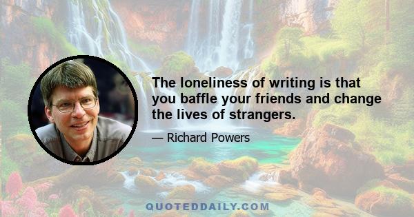 The loneliness of writing is that you baffle your friends and change the lives of strangers.