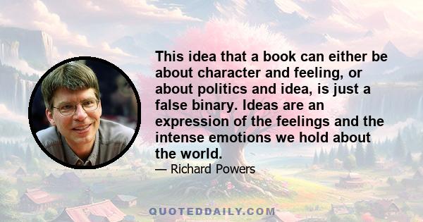 This idea that a book can either be about character and feeling, or about politics and idea, is just a false binary. Ideas are an expression of the feelings and the intense emotions we hold about the world.