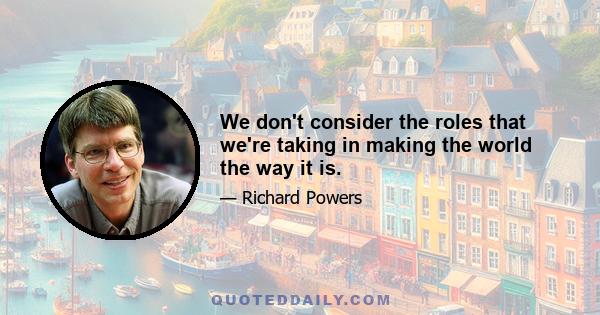 We don't consider the roles that we're taking in making the world the way it is.