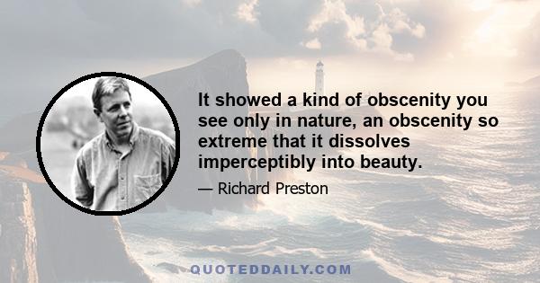 It showed a kind of obscenity you see only in nature, an obscenity so extreme that it dissolves imperceptibly into beauty.