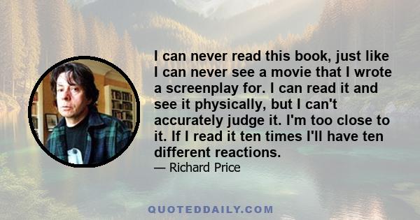 I can never read this book, just like I can never see a movie that I wrote a screenplay for. I can read it and see it physically, but I can't accurately judge it. I'm too close to it. If I read it ten times I'll have