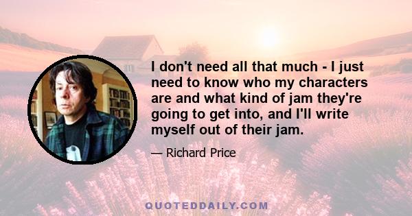 I don't need all that much - I just need to know who my characters are and what kind of jam they're going to get into, and I'll write myself out of their jam.