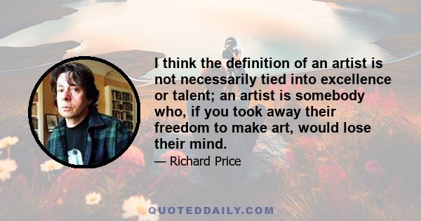 I think the definition of an artist is not necessarily tied into excellence or talent; an artist is somebody who, if you took away their freedom to make art, would lose their mind.