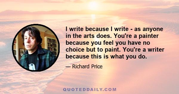 I write because I write - as anyone in the arts does. You're a painter because you feel you have no choice but to paint. You're a writer because this is what you do.