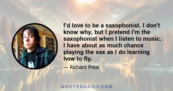 I'd love to be a saxophonist. I don't know why, but I pretend I'm the saxophonist when I listen to music. I have about as much chance playing the sax as I do learning how to fly.