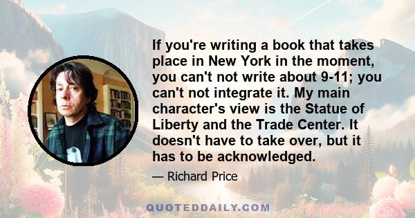 If you're writing a book that takes place in New York in the moment, you can't not write about 9-11; you can't not integrate it. My main character's view is the Statue of Liberty and the Trade Center. It doesn't have to 