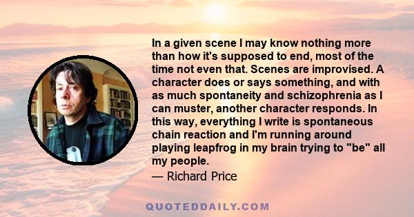 In a given scene I may know nothing more than how it's supposed to end, most of the time not even that. Scenes are improvised. A character does or says something, and with as much spontaneity and schizophrenia as I can