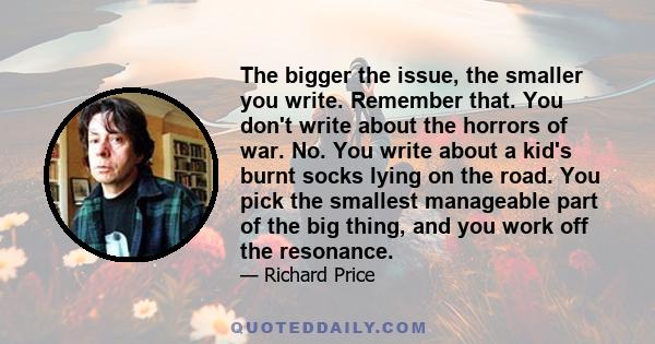 The bigger the issue, the smaller you write. Remember that. You don't write about the horrors of war. No. You write about a kid's burnt socks lying on the road. You pick the smallest manageable part of the big thing,