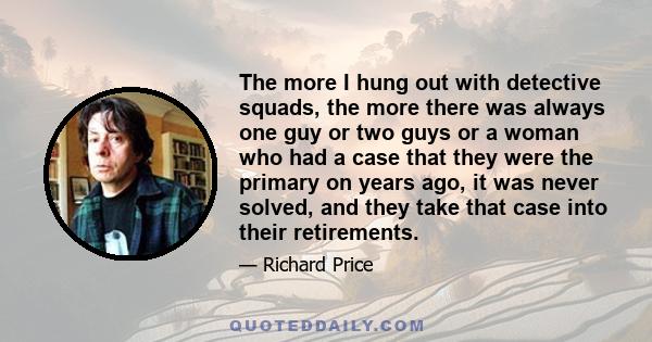 The more I hung out with detective squads, the more there was always one guy or two guys or a woman who had a case that they were the primary on years ago, it was never solved, and they take that case into their