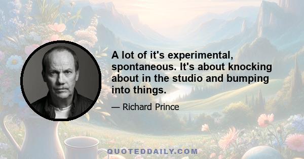 A lot of it's experimental, spontaneous. It's about knocking about in the studio and bumping into things.