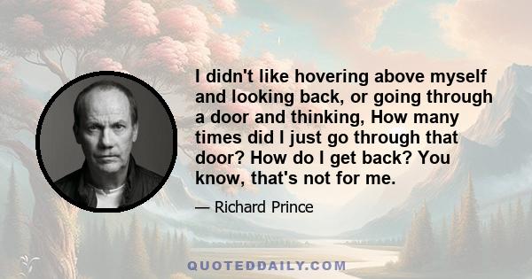 I didn't like hovering above myself and looking back, or going through a door and thinking, How many times did I just go through that door? How do I get back? You know, that's not for me.