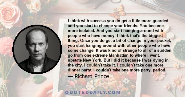 I think with success you do get a little more guarded and you start to change your friends. You become more isolated. And you start hanging around with people who have money! I think that's the biggest thing. Once you