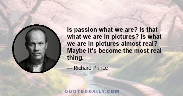 Is passion what we are? Is that what we are in pictures? Is what we are in pictures almost real? Maybe it's become the most real thing.