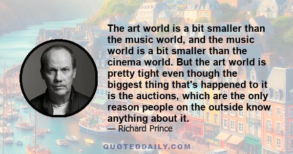 The art world is a bit smaller than the music world, and the music world is a bit smaller than the cinema world. But the art world is pretty tight even though the biggest thing that's happened to it is the auctions,