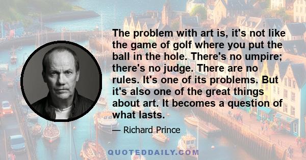 The problem with art is, it's not like the game of golf where you put the ball in the hole. There's no umpire; there's no judge. There are no rules. It's one of its problems. But it's also one of the great things about