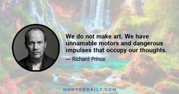 We do not make art. We have unnamable motors and dangerous impulses that occupy our thoughts.