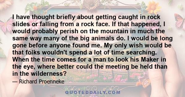 I have thought briefly about getting caught in rock slides or falling from a rock face. If that happened, I would probably perish on the mountain in much the same way many of the big animals do. I would be long gone