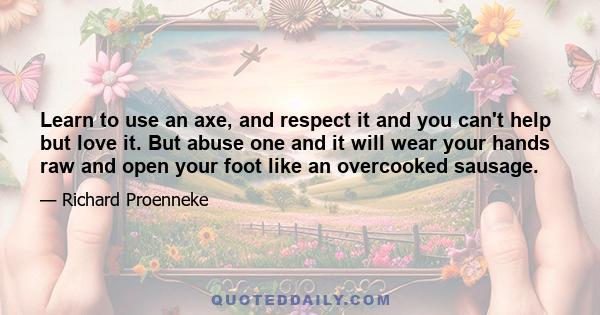 Learn to use an axe, and respect it and you can't help but love it. But abuse one and it will wear your hands raw and open your foot like an overcooked sausage.