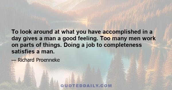 To look around at what you have accomplished in a day gives a man a good feeling. Too many men work on parts of things. Doing a job to completeness satisfies a man.