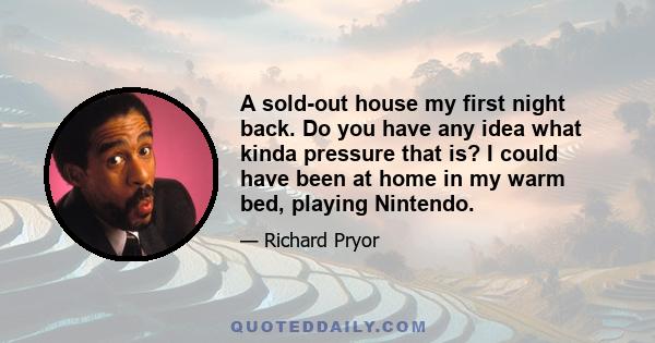 A sold-out house my first night back. Do you have any idea what kinda pressure that is? I could have been at home in my warm bed, playing Nintendo.