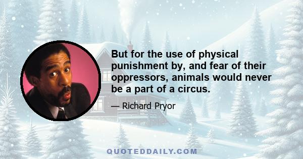 But for the use of physical punishment by, and fear of their oppressors, animals would never be a part of a circus.