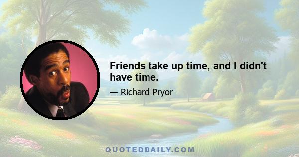 Friends take up time, and I didn't have time.