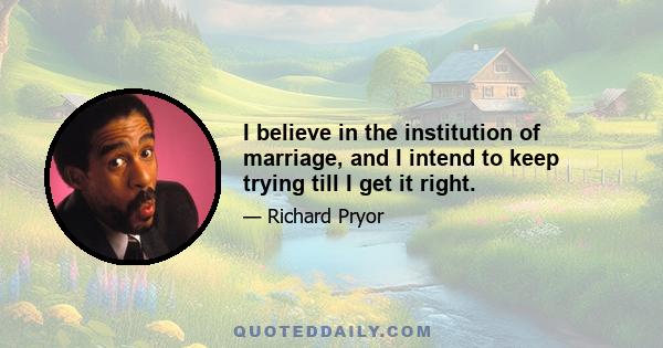 I believe in the institution of marriage, and I intend to keep trying till I get it right.