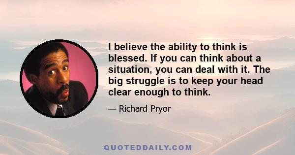 I believe the ability to think is blessed. If you can think about a situation, you can deal with it. The big struggle is to keep your head clear enough to think.