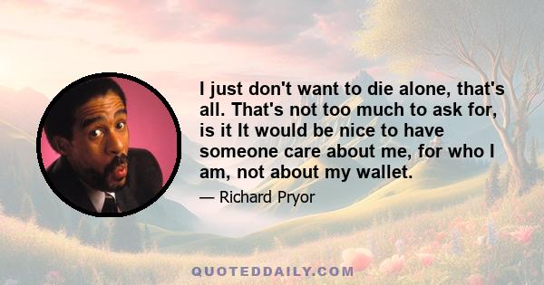 I just don't want to die alone, that's all. That's not too much to ask for, is it It would be nice to have someone care about me, for who I am, not about my wallet.