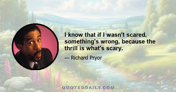 I know that if I wasn't scared, something's wrong, because the thrill is what's scary.